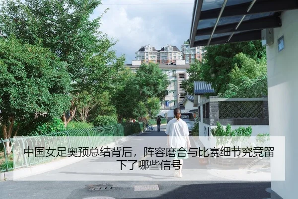 中国女足奥预总结背后,阵容磨合与比赛细节究竟留下了哪些信号